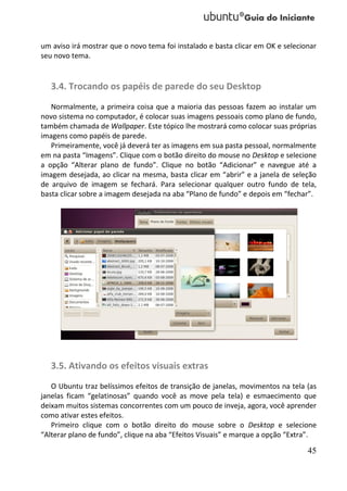 um aviso irá mostrar que o novo tema foi instalado e basta clicar em OK e selecionar
seu novo tema.


   3.4. Trocando os papéis de parede do seu Desktop
   Normalmente, a primeira coisa que a maioria das pessoas fazem ao instalar um
novo sistema no computador, é colocar suas imagens pessoais como plano de fundo,
também chamada de Wallpaper. Este tópico lhe mostrará como colocar suas próprias
imagens como papéis de parede.
   Primeiramente, você já deverá ter as imagens em sua pasta pessoal, normalmente
em na pasta “Imagens”. Clique com o botão direito do mouse no Desktop e selecione
a opção “Alterar plano de fundo”. Clique no botão “Adicionar” e navegue até a
imagem desejada, ao clicar na mesma, basta clicar em “abrir” e a janela de seleção
de arquivo de imagem se fechará. Para selecionar qualquer outro fundo de tela,
basta clicar sobre a imagem desejada na aba “Plano de fundo” e depois em “fechar”.




   3.5. Ativando os efeitos visuais extras
   O Ubuntu traz belíssimos efeitos de transição de janelas, movimentos na tela (as
janelas ficam “gelatinosas” quando você as move pela tela) e esmaecimento que
deixam muitos sistemas concorrentes com um pouco de inveja, agora, você aprender
como ativar estes efeitos.
   Primeiro clique com o botão direito do mouse sobre o Desktop e selecione
“Alterar plano de fundo”, clique na aba “Efeitos Visuais” e marque a opção “Extra”.

                                                                                 45
 