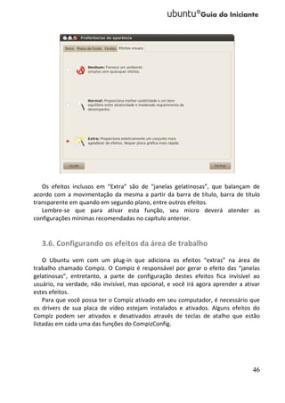 Os efeitos inclusos em “Extra” são de “janelas gelatinosas”, que balançam de
acordo com a movimentação da mesma a partir da barra de título, barra de título
transparente em quando em segundo plano, entre outros efeitos.
   Lembre-se que para ativar esta função, seu micro deverá atender as
configurações mínimas recomendadas no capítulo anterior.


   3.6. Configurando os efeitos da área de trabalho
    O Ubuntu vem com um plug-in que adiciona os efeitos “extras” na área de
trabalho chamado Compiz. O Compiz é responsável por gerar o efeito das “janelas
gelatinosas”, entretanto, a parte de configuração destes efeitos fica invisível ao
usuário, na verdade, não invisível, mas opcional, e você irá agora aprender a ativar
estes efeitos.
    Para que você possa ter o Compiz ativado em seu computador, é necessário que
os drivers de sua placa de vídeo estejam instalados e ativados. Alguns efeitos do
Compiz podem ser ativados e desativados através de teclas de atalho que estão
listadas em cada uma das funções do CompizConfig.




                                                                                 46
 