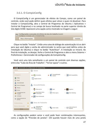 3.6.1. O CompizConfig
   O CompizConfig é um gerenciador de efeitos do Compiz, como um painel de
controle, onde você pode definir quais efeitos quer ativar e quais irá desativar. Para
instalar o CompizConfig, abra a Central de Programas do Ubuntu ( Aplicativos >
Central de Programas) e no campo de busca localizado na parte superior direita da
tela digite CCSM. Aparecerá uma opção como mostrado na imagem a seguir:




   Clique no botão “Instalar”. Então uma caixa de diálogo de autenticação irá se abrir
para que você digite a senha do administrador (a senha que você definiu antes da
instalação do Ubuntu) e clique no botão “Autenticar”. A instalação se iniciará. Ao
final da instalação, se desejar, feche a Central de Programas e abra o menu Sistema >
Preferências > Gerenciador de configurações do CompizConfig.

   Você verá uma tela semelhante a um painel de controle com diversas opções,
entre elas “Cubo da Área de Trabalho”, “Tornar opaco” e outros.




  As configurações podem variar e você pode fazer combinações interessantes,
como a opção de “Previsão de janelas”. Útil quando houver mais de uma janela
                                                                                   47
 