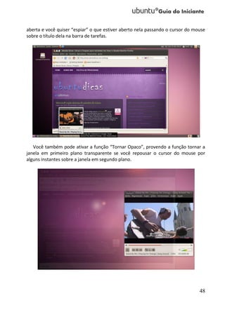 aberta e você quiser “espiar” o que estiver aberto nela passando o cursor do mouse
sobre o título dela na barra de tarefas.




   Você também pode ativar a função “Tornar Opaco”, provendo a função tornar a
janela em primeiro plano transparente se você repousar o cursor do mouse por
alguns instantes sobre a janela em segundo plano.




                                                                               48
 