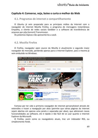 Capítulo 4: Converse, veja, baixe e curta o melhor da Web
   4.1. Programas de internet e compartilhamento
   O Ubuntu já vem preparado para as principais mídias da Internet com o
navegador de Internet Mozilla Firefox, o programa de mensagens instantâneas
Empathy, o cliente de redes sociais Gwibber e o software de transferência de
arquivos por p2p (torrent) Transmission.
   Os próximos tópicos irão apresentá-los a você.


   4.2. Mozilla Firefox
   O Firefox, navegador open source da Mozilla é atualmente o segundo maior
navegador do mercado, perdendo apenas para o Internet Explorer, pois o mesmo já
vem embutido no Windows.




   Famoso por ter sido o primeiro navegador de internet personalizável através de
extensões e trazer a navegação por abas (permite que várias páginas da internet
sejam abertas em apenas uma janela e separadas por abas), que adicionam novas
funcionalidades ao software, ele é rápido e tão fácil de se usar quanto o Internet
Explorer da Microsoft.
   O Firefox, assim como os navegadores atuais, traz um indexador RSS, ou
simplesmente Feeds.

                                                                               49
 