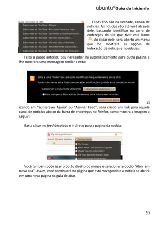 Feeds RSS são na verdade, canais de
                                              notícias. As notícias vão até você através
                                              dele, bastando identificar na barra de
                                              endereços do site que tiver este ícone
                                                 . Ao clicar nele, será aberto um menu
                                              que lhe mostrará as opções de
                                              indexação de notícias e novidades.

   Feito o passo anterior, seu navegador irá automaticamente para outra página e
lhe mostrara uma mensagem similar a esta:




                                                                               Cl
icando em “Subscrever Agora” ou “Assinar Feed”, será criado um link para aquele
canal de notícias abaixo da barra de endereços no Firefox, como mostra a imagem a
seguir:

   Basta clicar no feed desejado e ir direto para a página da notícia.




   Você também pode usar o botão direito do mouse e selecionar a opção “Abrir em
nova aba”, assim, você continuará na página que está navegando e a notícia se abrirá
em uma nova página na guia de abas.




                                                                                     50
 