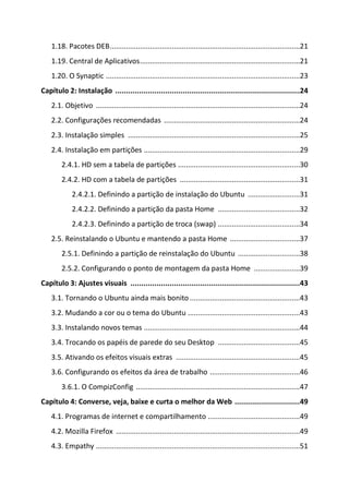 1.18. Pacotes DEB ...............................................................................................21
    1.19. Central de Aplicativos ................................................................................21
    1.20. O Synaptic .................................................................................................23
Capítulo 2: Instalação .....................................................................................24
    2.1. Objetivo ......................................................................................................24
    2.2. Configurações recomendadas ....................................................................24
    2.3. Instalação simples ......................................................................................25
    2.4. Instalação em partições ..............................................................................29
        2.4.1. HD sem a tabela de partições .............................................................30
        2.4.2. HD com a tabela de partições ............................................................31
             2.4.2.1. Definindo a partição de instalação do Ubuntu ..........................31
             2.4.2.2. Definindo a partição da pasta Home .........................................32
             2.4.2.3. Definindo a partição de troca (swap) .........................................34
    2.5. Reinstalando o Ubuntu e mantendo a pasta Home ...................................37
        2.5.1. Definindo a partição de reinstalação do Ubuntu ...............................38
        2.5.2. Configurando o ponto de montagem da pasta Home .......................39
Capítulo 3: Ajustes visuais ..............................................................................43
    3.1. Tornando o Ubuntu ainda mais bonito .......................................................43
    3.2. Mudando a cor ou o tema do Ubuntu ........................................................43
    3.3. Instalando novos temas ..............................................................................44
    3.4. Trocando os papéis de parede do seu Desktop .........................................45
    3.5. Ativando os efeitos visuais extras ..............................................................45
    3.6. Configurando os efeitos da área de trabalho .............................................46
        3.6.1. O CompizConfig ..................................................................................47
Capítulo 4: Converse, veja, baixe e curta o melhor da Web ..............................49
    4.1. Programas de internet e compartilhamento ..............................................49
    4.2. Mozilla Firefox ............................................................................................49
    4.3. Empathy ......................................................................................................51
 