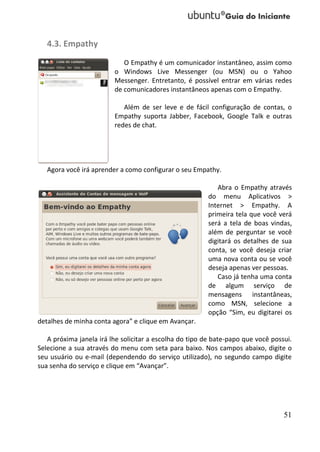 4.3. Empathy
                            O Empathy é um comunicador instantâneo, assim como
                         o Windows Live Messenger (ou MSN) ou o Yahoo
                         Messenger. Entretanto, é possível entrar em várias redes
                         de comunicadores instantâneos apenas com o Empathy.

                            Além de ser leve e de fácil configuração de contas, o
                         Empathy suporta Jabber, Facebook, Google Talk e outras
                         redes de chat.




   Agora você irá aprender a como configurar o seu Empathy.

                                                            Abra o Empathy através
                                                         do menu Aplicativos >
                                                         Internet > Empathy. A
                                                         primeira tela que você verá
                                                         será a tela de boas vindas,
                                                         além de perguntar se você
                                                         digitará os detalhes de sua
                                                         conta, se você deseja criar
                                                         uma nova conta ou se você
                                                         deseja apenas ver pessoas.
                                                            Caso já tenha uma conta
                                                         de algum serviço de
                                                         mensagens instantâneas,
                                                         como MSN, selecione a
                                                         opção “Sim, eu digitarei os
detalhes de minha conta agora” e clique em Avançar.

   A próxima janela irá lhe solicitar a escolha do tipo de bate-papo que você possui.
Selecione a sua através do menu com seta para baixo. Nos campos abaixo, digite o
seu usuário ou e-mail (dependendo do serviço utilizado), no segundo campo digite
sua senha do serviço e clique em “Avançar”.




                                                                                  51
 
