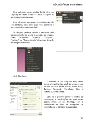 Para adicionar novas contas, basta clicar no
Empathy no menu Editar > Contas e seguir os
mesmos passos anteriores.

   Para iniciar um bate-papo com qualquer um de
seus contatos, basta clicar duas vezes sobre ele e
uma janela de conversa se abrirá.

   Se desejar, pode-se fechar o Empathy pelo
botão vermelho na janela e controlar os estados,
como “Disponível”, “Ausente”, “Ocupado”,
“Invisível” ou “Desconectado” através da área de
notificação do Ubuntu




   4.4. Gwibber
                                         O Gwibber é um programa que, assim
                                      como o Empathy, liga você às pessoas, mas
                                      através de suas redes sociais, como Flickr,
                                      Twitter, Facebook, FriendFeed, Digg e
                                      Indenti.ca, entre outros.

                                         Com ele é possível enviar e receber as
                                      mensagens e atualizações de suas redes
                                      sociais direto no seu Desktop, sem a
                                      necessidade de usar um navegador da
                                      internet para se conectar às suas redes.




                                                                              52
 