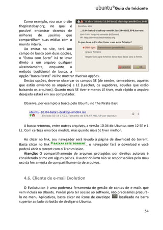 Como exemplo, vou usar o site
thepiratebay.org, no qual é
possível encontrar dezenas de
milhares    de    usuários     que
compartilham suas mídias com o
mundo inteiro.
   Ao entrar no site, terá um
campo de busca com duas opções,
o “Estou com Sorte” irá te levar
direto a um arquivo qualquer
aleatoriamente,    enquanto      o
método tradicional de busca, a
opção “Busca Pirata” irá lhe mostrar diversas opções.
   Destas opções, deve-se observar os campos SE (de seeder, semeadores, aqueles
que estão enviando os arquivos) e LE (Leecher, os sugadores, aqueles que estão
baixando os arquivos). Quanto mais SE tiver e menos LE tiver, mais rápido o arquivo
desejado estará em seu computador.

   Observe, por exemplo a busca pelo Ubuntu no The Pirate Bay:




    A busca retornou, entre outros arquivos, a versão 10.04 do Ubuntu, com 12 SE e 1
LE. Com certeza uma boa medida, mas quanto mais SE tiver melhor.

   Ao clicar no link, seu navegador será levado à página de download do torrent.
Basta clicar no link                       , o navegador fará o download e você
poderá abrir o torrent com o Transmission.
   Atenção: O compartilhamento de arquivos protegidos por direitos autorais é
considerado crime em alguns países. O autor do livro não se responsabiliza pelo mau
uso da ferramenta de compartilhamento de arquivos.



   4.6. Cliente de e-mail Evolution
   O Evolutution é uma poderosa ferramenta de gestão de contas de e-mails que
vem inclusa no Ubuntu. Porém para ter acesso ao software, não precisamos procurá-
lo no menu Aplicativos, basta clicar no ícone de envelope      localizado na barra
superior ao lado do botão de desligar o Ubuntu.

                                                                                 54
 