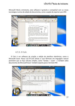 Microsoft Word, entretanto, este software é gratuito e compatível com as novas
tecnologias na área de edição de documentos, como a opção de exportar para PDF.




        4.7.2. O Calc
   O Calc é um software de criação e edição de planilhas eletrônicas, como o
Microsoft Excel. Possui 16.777.216 células e suas fórmulas em linguagem natural
permitem que se faça cálculos simples, como “vendas – custo” e também edita
documentos do Microsoft Excel. Também exporta para o formato PDF.




                                                                            57
 
