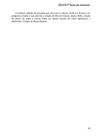 O software padrão de gravação que vem com o Ubuntu 10.04 é o Brasero, um
programa simples e que permite a criação de CDs de músicas, dados, DVDs, criação
de discos de vídeo e outros. Pode ser aberto através do menu Aplicativos >
Multimida > Criador de discos Brasero.




                                                                             59
 
