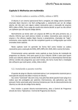 Capítulo 5: Melhorias em multimídia

   5.1. Instale codecs e assista a DVDs, vídeos e MP3
   O Ubuntu é um sistema operacional fácil e amigável, de código aberto (também
chamado Open Source) e de fácil configuração e, exatamente por ser de código
aberto, ele não vem com alguns codecs necessários para a execução de arquivos
MP3, vídeo e DVDs. Fica a cargo do usuário do sistema decidir se quer ou não utilizar
um software que não seja de código aberto.

   Normalmente ao tentar abrir um arquivo de MP3 ou AVI pela primeira vez, o
Ubuntu informa que você precisa instalar os codecs necessários para executar o
arquivo e lhe oferece opções Open Source e proprietárias, chamadas de “Ugly”,
entretanto, estas opções não são tão completas quanto as configurações que serão
ensinadas neste capitulo.

   Neste capítulo você irá aprender de forma fácil como instalar os codecs
necessários para a execução de DVDs, MP3, MP4, AVI, DiVX, AAC e outros formatos.

    Primeiramente vamos aprender neste capítulo as duas formas de instalação de
programas no Ubuntu. Uma para quem já usa o Ubuntu 10.04 e outra para quem
ainda usa o Ubuntu abaixo da versão 10.04. O Ubuntu faz o download da internet das
últimas versões dos programas que você instala, isto torna muito fácil a instalação
dos softwares que você quiser, então, mãos à obra!


   5.2. Instalando o pacote restrito
   O pacote de plug-ins Ubuntu-restricted-extras é um componente essencial para a
execução de arquivos de vídeo e música no Ubuntu.
   Seu nome “restricted” não vem à toa, mas pelo fato deste pacote trazer plug-ins e
codecs que são protegidos por patentes internacionais, são aplicativos que não
possuem fonte autorizada pela Canonical (empresa por trás do desenvolvimento do
Ubuntu) ou não são de código fonte aberto.

   Para instalar o pacote Ubuntu-restricted-extras, abra a Central de Programas
através do menu “Aplicativos > Central de Programas do Ubuntu.




                                                                                  60
 