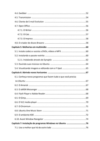 4.4. Gwibber ......................................................................................................52
   4.5. Transmission ...............................................................................................54
   4.6. Cliente de E-mail Evolution ........................................................................55
   4.7. Open Office .................................................................................................56
       4.7.1. O Writer ..............................................................................................56
       4.7.2. O Calc ..................................................................................................57
       4.7.3. O Impress ............................................................................................58
   4.8. O criador de discos Brasero ........................................................................58
Capítulo 5: Melhorias em multimídia ..............................................................60
   5.1. Instale codecs e assista a DVDs, vídeos e MP3 ...........................................60
   5.2. Instalando o pacote restrito .......................................................................60
       5.2.1. Instalando através do Synaptic ..........................................................62
   5.3. Ouvindo suas músicas no Ubuntu ..............................................................64
   5.4. Visualizando imagens e editando com o F-Spot .........................................65
Capítulo 6: Abrindo novos horizontes .............................................................67
   6.1. Conheça novos programas que fazem tudo o que você precisa
    no Ubuntu .........................................................................................................67
   6.2. O Amarok ....................................................................................................67
   6.3. O aMSN Messenger ....................................................................................68
   6.4. Flash Player e Adobe Reader .......................................................................68
   6.5. O Gimp .........................................................................................................69
   6.6. O VLC media player .....................................................................................70
   6.7. O Chromium ................................................................................................71
   6.8. Ubuntu One Music Store ............................................................................71
   6.9. O ambiente KDE ..........................................................................................72
   6.10. Avant Window Navigator .........................................................................74
Capítulo 7: Instalação de programas Windows no Ubuntu ...............................76
   7.1. Use o melhor que há do outro lado ...........................................................76
 