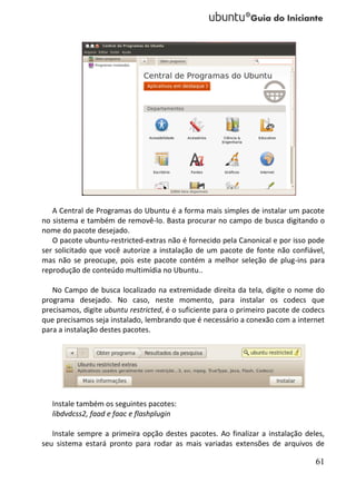 A Central de Programas do Ubuntu é a forma mais simples de instalar um pacote
no sistema e também de removê-lo. Basta procurar no campo de busca digitando o
nome do pacote desejado.
   O pacote ubuntu-restricted-extras não é fornecido pela Canonical e por isso pode
ser solicitado que você autorize a instalação de um pacote de fonte não confiável,
mas não se preocupe, pois este pacote contém a melhor seleção de plug-ins para
reprodução de conteúdo multimídia no Ubuntu..

   No Campo de busca localizado na extremidade direita da tela, digite o nome do
programa desejado. No caso, neste momento, para instalar os codecs que
precisamos, digite ubuntu restricted, é o suficiente para o primeiro pacote de codecs
que precisamos seja instalado, lembrando que é necessário a conexão com a internet
para a instalação destes pacotes.




   Instale também os seguintes pacotes:
   libdvdcss2, faad e faac e flashplugin

   Instale sempre a primeira opção destes pacotes. Ao finalizar a instalação deles,
seu sistema estará pronto para rodar as mais variadas extensões de arquivos de

                                                                                  61
 