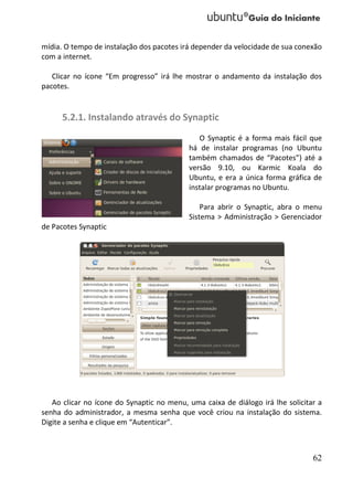 mídia. O tempo de instalação dos pacotes irá depender da velocidade de sua conexão
com a internet.

   Clicar no ícone “Em progresso” irá lhe mostrar o andamento da instalação dos
pacotes.


      5.2.1. Instalando através do Synaptic
                                              O Synaptic é a forma mais fácil que
                                           há de instalar programas (no Ubuntu
                                           também chamados de “Pacotes”) até a
                                           versão 9.10, ou Karmic Koala do
                                           Ubuntu, e era a única forma gráfica de
                                           instalar programas no Ubuntu.

                                               Para abrir o Synaptic, abra o menu
                                           Sistema > Administração > Gerenciador
de Pacotes Synaptic




   Ao clicar no ícone do Synaptic no menu, uma caixa de diálogo irá lhe solicitar a
senha do administrador, a mesma senha que você criou na instalação do sistema.
Digite a senha e clique em “Autenticar”.



                                                                                62
 