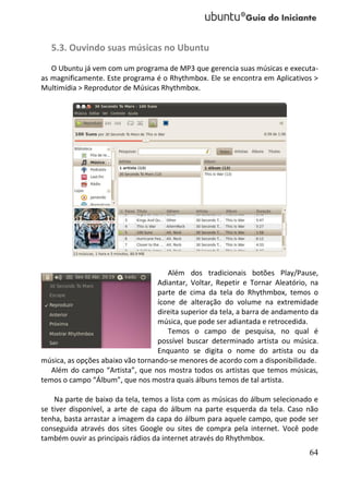 5.3. Ouvindo suas músicas no Ubuntu
   O Ubuntu já vem com um programa de MP3 que gerencia suas músicas e executa-
as magnificamente. Este programa é o Rhythmbox. Ele se encontra em Aplicativos >
Multimídia > Reprodutor de Músicas Rhythmbox.




                                      Além dos tradicionais botões Play/Pause,
                                   Adiantar, Voltar, Repetir e Tornar Aleatório, na
                                   parte de cima da tela do Rhythmbox, temos o
                                   ícone de alteração do volume na extremidade
                                   direita superior da tela, a barra de andamento da
                                   música, que pode ser adiantada e retrocedida.
                                      Temos o campo de pesquisa, no qual é
                                   possível buscar determinado artista ou música.
                                   Enquanto se digita o nome do artista ou da
música, as opções abaixo vão tornando-se menores de acordo com a disponibilidade.
   Além do campo “Artista”, que nos mostra todos os artistas que temos músicas,
temos o campo “Álbum”, que nos mostra quais álbuns temos de tal artista.

    Na parte de baixo da tela, temos a lista com as músicas do álbum selecionado e
se tiver disponível, a arte de capa do álbum na parte esquerda da tela. Caso não
tenha, basta arrastar a imagem da capa do álbum para aquele campo, que pode ser
conseguida através dos sites Google ou sites de compra pela internet. Você pode
também ouvir as principais rádios da internet através do Rhythmbox.
                                                                                 64
 
