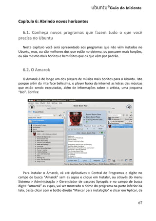 Capítulo 6: Abrindo novos horizontes

  6.1. Conheça novos programas que fazem tudo o que você
precisa no Ubuntu
   Neste capítulo você será apresentado aos programas que não vêm instados no
Ubuntu, mas, ou são melhores dos que estão no sistema, ou possuem mais funções,
ou são mesmo mais bonitos e bem feitos que os que vêm por padrão.


   6.2. O Amarok
   O Amarok é de longe um dos players de música mais bonitos para o Ubuntu. Isto
porque além da interface belíssima, o player baixa da internet as letras das músicas
que estão sendo executadas, além de informações sobre o artista, uma pequena
“Bio”. Confira:




    Para instalar o Amarok, vá até Aplicativos > Central de Programas e digite no
campo de busca “Amarok” sem as aspas e clique em Instalar, ou através do menu
Sistema > Administração > Gerenciador de pacotes Synaptic e no campo de busca
digite “Amarok” as aspas, vai ser mostrado o nome do programa na parte inferior da
tela, basta clicar com o botão direito “Marcar para instalação” e clicar em Aplicar, da


                                                                                    67
 