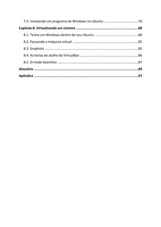 7.2. Instalando um programa de Windows no Ubuntu .....................................76
Capítulo 8: Virtualizando um sistema ..............................................................80
    8.1. Tenha um Windows dentro do seu Ubuntu ...............................................80
    8.2. Pausando a máquina virtual .......................................................................85
    8.3. Snaphots .....................................................................................................85
    8.4. As teclas de atalho do VirtualBox ...............................................................86
    8.5. O modo Seamless .......................................................................................87
Glossário ........................................................................................................89
Apêndice ........................................................................................................97
 