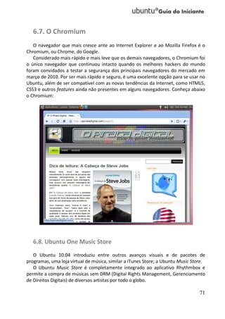 6.7. O Chromium
   O navegador que mais cresce ante ao Internet Explorer e ao Mozilla Firefox é o
Chromium, ou Chrome, do Google.
   Considerado mais rápido e mais leve que os demais navegadores, o Chromium foi
o único navegador que continuou intacto quando os melhores hackers do mundo
foram convidados a testar a segurança dos principais navegadores do mercado em
março de 2010. Por ser mais rápido e seguro, é uma excelente opção para se usar no
Ubuntu, além de ser compatível com as novas tendências da Internet, como HTML5,
CSS3 e outros features ainda não presentes em alguns navegadores. Conheça abaixo
o Chromium:




   6.8. Ubuntu One Music Store
   O Ubuntu 10.04 introduziu entre outros avanços visuais e de pacotes de
programas, uma loja virtual de música, similar a iTunes Store; a Ubuntu Music Store.
   O Ubuntu Music Store é completamente integrado ao aplicativo Rhythmbox e
permite a compra de músicas sem DRM (Digital Rights Management, Gerenciamento
de Direitos Digitais) de diversos artistas por todo o globo.

                                                                                 71
 