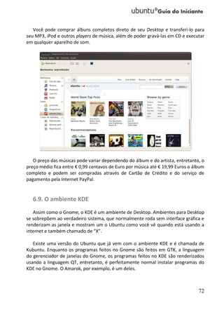 Você pode comprar álbuns completos direto de seu Desktop e transferi-lo para
seu MP3, iPod e outros players de música, além de poder gravá-las em CD e executar
em qualquer aparelho de som.




   O preço das músicas pode variar dependendo do álbum e do artista, entretanto, o
preço médio fica entre € 0,99 centavos de Euro por música até € 19,99 Euros o álbum
completo e podem ser compradas através de Cartão de Crédito e do serviço de
pagamento pela Internet PayPal.


   6.9. O ambiente KDE
   Assim como o Gnome, o KDE é um ambiente de Desktop. Ambientes para Desktop
se sobrepõem ao verdadeiro sistema, que normalmente roda sem interface gráfica e
renderizam as janela e mostram um o Ubuntu como você vê quando está usando a
internet e também chamado de “X”.

   Existe uma versão do Ubuntu que já vem com o ambiente KDE e é chamada de
Kubuntu. Enquanto os programas feitos no Gnome são feitos em GTK, a linguagem
do gerenciador de janelas do Gnome, os programas feitos no KDE são renderizados
usando a linguagem QT, entretanto, é perfeitamente normal instalar programas do
KDE no Gnome. O Amarok, por exemplo, é um deles.



                                                                                72
 