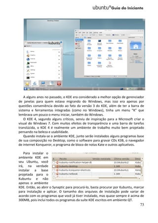 A alguns anos no passado, o KDE era considerado a melhor opção de gerenciador
de janelas para quem estava migrando do Windows, mas isso era apenas por
questões conveniência devido ao fato da versão 3 do KDE, além de ter a barra de
sistema e ferramentas integradas (como no Windows), tinha um menu “K” que
lembrava um pouco o menu iniciar, também do Windows.
    O KDE 4, segundo alguns críticos, serviu de inspiração para a Microsoft criar o
visual do Windows 7. Com muitos efeitos de transparência e uma barra de tarefas
translúcida, o KDE 4 é realmente um ambiente de trabalho muito bem projetado
pensando na beleza e usabilidade.
    Quando instala-se o ambiente KDE, junto serão instalados alguns programas base
de sua composição no Desktop, como o software para gravar CDs K3B, o navegador
de internet Konqueror, o programa de bloco de notas Kate e outros aplicativos.

    Para instalar o
ambiente KDE em
seu Ubuntu, você
irá, na verdade
instalar a base
projetada para o
Kubuntu e não
apenas o ambiente
KDE. Então, ao abrir o Synaptic para procurá-lo, basta procurar por Kubuntu, marcar
para instalação e aplicar. O tamanho dos arquivos de instalação pode variar de
acordo com os programas que você já tiver instalado, mas quase sempre é acima de
300MB, pois inclui todos os programas da suíte KDE escritos em ambiente QT.
                                                                                73
 