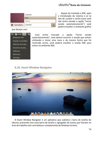 Depois de instalado o KDE, após
                                              a inicialização do sistema e já na
                                              tela de usuário e senha (caso você
                                              não tenha ativado a opção “Iniciar
                                              sessão automaticamente”) você
                                              poderá escolher o ambiente gráfico
que desejar usar.

                        Caso tenha marcado a opção “Iniciar sessão
                    automaticamente”, você deverá encerrar a sessão que estiver
                    utilizando e iniciar uma nova e da mesma forma que foi
                    mostrado acima, você poderá escolher a sessão KDE para
                    entrar no ambiente KDE.




   6.10. Avant Window Navigator




   O Avant Window Navigator é um aplicativo que substitui s barra de tarefas do
Ubuntu, provendo uma nova barra de tarefas e agregador de ícones que ficariam na
área de trabalho com uma beleza e complemento de Desktop incríveis.
                                                                             74
 