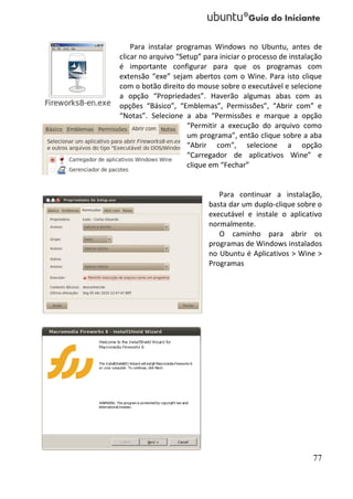Para instalar programas Windows no Ubuntu, antes de
clicar no arquivo “Setup” para iniciar o processo de instalação
é importante configurar para que os programas com
extensão “exe” sejam abertos com o Wine. Para isto clique
com o botão direito do mouse sobre o executável e selecione
a opção “Propriedades”. Haverão algumas abas com as
opções “Básico”, “Emblemas”, Permissões”, “Abrir com” e
“Notas”. Selecione a aba “Permissões e marque a opção
                     “Permitir a execução do arquivo como
                     um programa”, então clique sobre a aba
                     “Abrir com”, selecione a opção
                     “Carregador de aplicativos Wine” e
                     clique em “Fechar”


                              Para continuar a instalação,
                           basta dar um duplo-clique sobre o
                           executável e instale o aplicativo
                           normalmente.
                              O caminho para abrir os
                           programas de Windows instalados
                           no Ubuntu é Aplicativos > Wine >
                           Programas




                                                            77
 