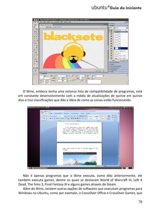 O Wine, embora tenha uma extensa lista de compatibilidade de programas, está
em constante desenvolvimento com a média de atualizações de quinze em quinze
dias e traz classificações que dão a idéia de como as coisas estão funcionando.




   Não é apenas programas que o Wine executa, como dito anteriormente, ele
também executa games, dentre os quais se destacam World of Warcraft III, Left 4
Dead, The Sims 3, Final Fantasy XI e alguns games através do Steam.
   Além do Wine, existem outras opções de softwares que executam programas para
Windows no Ubuntu, como por exemplo, o CrossOver Office e CrossOver Games, que

                                                                            78
 