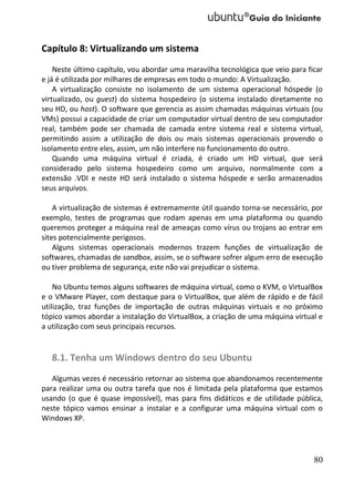 Capítulo 8: Virtualizando um sistema
    Neste último capítulo, vou abordar uma maravilha tecnológica que veio para ficar
e já é utilizada por milhares de empresas em todo o mundo: A Virtualização.
    A virtualização consiste no isolamento de um sistema operacional hóspede (o
virtualizado, ou guest) do sistema hospedeiro (o sistema instalado diretamente no
seu HD, ou host). O software que gerencia as assim chamadas máquinas virtuais (ou
VMs) possui a capacidade de criar um computador virtual dentro de seu computador
real, também pode ser chamada de camada entre sistema real e sistema virtual,
permitindo assim a utilização de dois ou mais sistemas operacionais provendo o
isolamento entre eles, assim, um não interfere no funcionamento do outro.
    Quando uma máquina virtual é criada, é criado um HD virtual, que será
considerado pelo sistema hospedeiro como um arquivo, normalmente com a
extensão .VDI e neste HD será instalado o sistema hóspede e serão armazenados
seus arquivos.

    A virtualização de sistemas é extremamente útil quando torna-se necessário, por
exemplo, testes de programas que rodam apenas em uma plataforma ou quando
queremos proteger a máquina real de ameaças como vírus ou trojans ao entrar em
sites potencialmente perigosos.
    Alguns sistemas operacionais modernos trazem funções de virtualização de
softwares, chamadas de sandbox, assim, se o software sofrer algum erro de execução
ou tiver problema de segurança, este não vai prejudicar o sistema.

    No Ubuntu temos alguns softwares de máquina virtual, como o KVM, o VirtualBox
e o VMware Player, com destaque para o VirtualBox, que além de rápido e de fácil
utilização, traz funções de importação de outras máquinas virtuais e no próximo
tópico vamos abordar a instalação do VirtualBox, a criação de uma máquina virtual e
a utilização com seus principais recursos.


   8.1. Tenha um Windows dentro do seu Ubuntu
   Algumas vezes é necessário retornar ao sistema que abandonamos recentemente
para realizar uma ou outra tarefa que nos é limitada pela plataforma que estamos
usando (o que é quase impossível), mas para fins didáticos e de utilidade pública,
neste tópico vamos ensinar a instalar e a configurar uma máquina virtual com o
Windows XP.




                                                                                 80
 