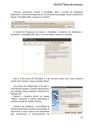 Primeiro, precisamos instalar o VirtualBox. Abra a Central de Programas
(Aplicativos > Central de Programas ) e no campo de busca digite Virtual e selecione o
pacote “VirtualBox OSE” e clique em “Instalar”.




   A Central de Programas irá baixar o VirtualBox e instalá-lo em Aplicativos >
Acessórios > VirtualBox OSE. Abra-o com um clique e vamos ter esta tela:




    Esta é a tela inicial do VirtualBox e é por ela que vamos criar nossa máquina
virtual. Para começar, clique no botão “Novo”.

   Uma janela de configuração irá se abrir e
você deverá escolher o sistema operacional a
ser instalado. Neste exemplo, a escolha foi o
Windows XP.
   Nomeie a máquina virtual no campo
“Nome”, selecione o sistema operacional e
escolha a versão do sistema. Avance.

  Teremos de configurar a quantidade de
memória destinada ao sistema virtualizado. O
importante é nunca colocar uma quantidade
que comprometa o funcionamento do
                                                                                   81
 