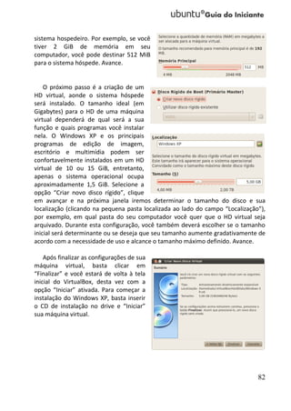 sistema hospedeiro. Por exemplo, se você
tiver 2 GiB de memória em seu
computador, você pode destinar 512 MiB
para o sistema hóspede. Avance.


    O próximo passo é a criação de um
HD virtual, aonde o sistema hóspede
será instalado. O tamanho ideal (em
Gigabytes) para o HD de uma máquina
virtual dependerá de qual será a sua
função e quais programas você instalar
nela. O Windows XP e os principais
programas de edição de imagem,
escritório e multimídia podem ser
confortavelmente instalados em um HD
virtual de 10 ou 15 GiB, entretanto,
apenas o sistema operacional ocupa
aproximadamente 1,5 GiB. Selecione a
opção “Criar novo disco rígido”, clique
em avançar e na próxima janela iremos determinar o tamanho do disco e sua
localização (clicando na pequena pasta localizada ao lado do campo “Localização”),
por exemplo, em qual pasta do seu computador você quer que o HD virtual seja
arquivado. Durante esta configuração, você também deverá escolher se o tamanho
inicial será determinante ou se deseja que seu tamanho aumente gradativamente de
acordo com a necessidade de uso e alcance o tamanho máximo definido. Avance.

    Após finalizar as configurações de sua
máquina virtual, basta clicar em
“Finalizar” e você estará de volta à tela
inicial do VirtualBox, desta vez com a
opção “Iniciar” ativada. Para começar a
instalação do Windows XP, basta inserir
o CD de instalação no drive e “Iniciar”
sua máquina virtual.




                                                                               82
 