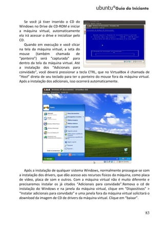 Se você já tiver inserido o CD do
Windows no Drive de CD-ROM e iniciar
a máquina virtual, automaticamente
ela irá acessar o drive e inicializar pelo
CD.
   Quando em execução e você clicar
na tela da máquina virtual, a seta do
mouse      (também       chamada       de
“ponteiro”) será “capturada” para
dentro da tela da máquina virtual. Até
a instalação dos “Adicionais para
convidado”, você deverá pressionar a tecla CTRL, que no VirtualBox é chamada de
“Host” direta de seu teclado para ter o ponteiro do mouse fora da máquina virtual.
Após a instalação dos adicionais, isso ocorrerá automaticamente.




    Após a instalação de qualquer sistema Windows, normalmente prossegue-se com
a instalação dos drivers, que dão acesso aos recursos físicos da máquina, como placa
de vídeo, placa de som e outros. Com a máquina virtual não é muito diferente e
precisaremos instalar os já citados “Adicionais para convidado”.Remova o cd de
instalação do Windows e na janela da máquina virtual, clique em “Dispositivos” >
“Instalar adicionais para convidado” e uma janela fora da máquina virtual solicitará o
download da imagem de CD de drivers da máquina virtual. Clique em “baixar”.



                                                                                   83
 