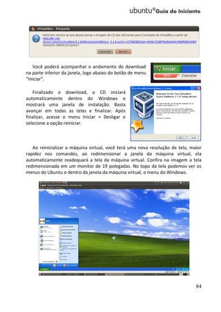 Você poderá acompanhar o andamento do download
na parte inferior da janela, logo abaixo do botão de menu
“Iniciar”.

   Finalizado o download, o CD iniciará
automaticamente dentro do Windows e
mostrará uma janela de instalação. Basta
avançar em todas as telas e finalizar. Após
finalizar, acesse o menu Iniciar > Desligar e
selecione a opção reiniciar.



   Ao reinicializar a máquina virtual, você terá uma nova resolução de tela, maior
rapidez nos comandos, ao redimensionar a janela da máquina virtual, ela
automaticamente readequará a tela da máquina virtual. Confira na imagem a tela
redimensionada em um monitor de 19 polegadas. No topo da tela podemos ver os
menus do Ubuntu e dentro da janela da máquina virtual, o menu do Windows.




                                                                               84
 