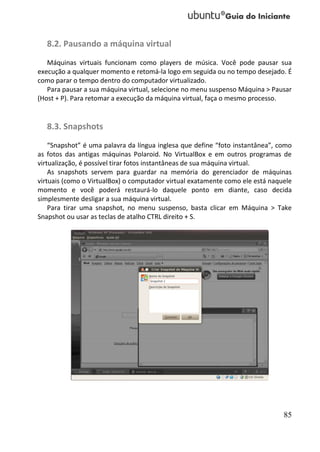 8.2. Pausando a máquina virtual
   Máquinas virtuais funcionam como players de música. Você pode pausar sua
execução a qualquer momento e retomá-la logo em seguida ou no tempo desejado. É
como parar o tempo dentro do computador virtualizado.
   Para pausar a sua máquina virtual, selecione no menu suspenso Máquina > Pausar
(Host + P). Para retomar a execução da máquina virtual, faça o mesmo processo.


   8.3. Snapshots
    “Snapshot” é uma palavra da língua inglesa que define “foto instantânea”, como
as fotos das antigas máquinas Polaroid. No VirtualBox e em outros programas de
virtualização, é possível tirar fotos instantâneas de sua máquina virtual.
    As snapshots servem para guardar na memória do gerenciador de máquinas
virtuais (como o VirtualBox) o computador virtual exatamente como ele está naquele
momento e você poderá restaurá-lo daquele ponto em diante, caso decida
simplesmente desligar a sua máquina virtual.
    Para tirar uma snapshot, no menu suspenso, basta clicar em Máquina > Take
Snapshot ou usar as teclas de atalho CTRL direito + S.




                                                                               85
 