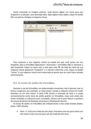 Como mostrado na imagem anterior, você devera digitar um nome para sua
Snapshot e se desejar, uma descrição dela. Após digitar estes dados, clique no botão
OK e se preciso, desligue a maquina virtual.




   Para restaurar a sua maquina virtual ao estado em que você salvou em sua
Snapshot, abra o VirtualBox (Aplicativos > Acessorios > VirtualBox OSE) e selecione a
aba Snapshots. Clique no ícone com a seta para cima . Ao lado do nome de sua
máquina virtual aparecerá “Snapshot” e o número referente a ela. Clique no botão
“Iniciar” e sua máquina virtual será restaurada ao ponto que em você havia salvado
anteriormente.


   8.4. As teclas de atalho do VirtualBox
   Durante o uso do VirtualBox, em determinados momentos, não é possível usar os
menus suspensos, por exemplo, se você estiver usando a máquina virtual em modo
Seamless ou em tela inteira. A tecla CTRL direita é chamada de Host e é usada
constantemente como tecla de atalho padrão no VirtualBox. Caso você ainda não
tenha instalado os adicionais para convidado, deverá usá-la para liberar o ponteiro
do mouse de dentro do Desktop virtual para o Desktop do Ubuntu.
   As teclas de atalho no VirtualBox são indispensáveis e elas estão listadas abaixo:
(Host = CRTL direito)

          Host + F: Entra em modo de tela cheia. Pressione uma vez para entrar em
           tela cheia e mais uma vez para sair do modo de tela cheia.

                                                                                  86
 