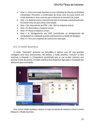    Host + L: Entra em modo Seamless e une o Desktop do Ubuntu ao Desktop
           virtualizado. Pressione a combinação de teclas uma vez para entrar em
           modo Seamless e mais uma vez para restaurar ao tamanho de janela.
          Host + G: Redimensiona o tamanho da tela virtualizada automaticamente.
           Pressione uma vez para ativar esta função.
          Host + Del: Equivalente ao CTRL + Alt + Del na máquina virtual.
          Host + R: Reinicializa a máquina virtual.
          Host + P: Pausa a máquina virtual.
          Host + H: Desligamento por ACPI (semelhante ao desligamento do
           computador ou notebook quando você pressiona o botão de desligar).
          Host + S: Tira uma snapshot do sistema em execução.


   8.5. O modo Seamless
    O modo “Seamless” presente no VirtualBox é apenas uma de suas grandes
vantagens ante seus concorrentes. Na prática, o modo seamless “mescla” os dois
sistemas, o hóspede e o hospedeiro, permitindo que se use os dois sistemas sem
precisar trocar de janelas. O modo seamless fica disponível logo após a instalação dos
adicionais para convidado.




  Para entrar modo seamless, acesse no topo da janela da máquina virtual o menu
Máquina > Modo Seamless.


                                                                                   87
 