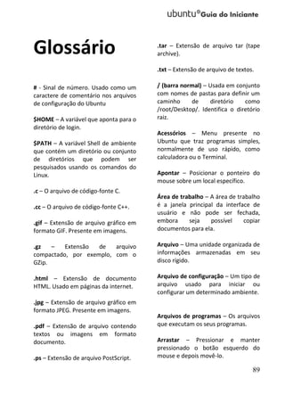 Glossário                               .tar – Extensão de arquivo tar (tape
                                        archive).

                                        .txt – Extensão de arquivo de textos.

# - Sinal de número. Usado como um      / (barra normal) – Usada em conjunto
caractere de comentário nos arquivos    com nomes de pastas para definir um
de configuração do Ubuntu               caminho     de     diretório    como
                                        /root/Desktop/. Identifica o diretório
$HOME – A variável que aponta para o    raiz.
diretório de login.
                                        Acessórios – Menu presente no
$PATH – A variável Shell de ambiente    Ubuntu que traz programas simples,
que contém um diretório ou conjunto     normalmente de uso rápido, como
de diretórios que podem ser             calculadora ou o Terminal.
pesquisados usando os comandos do
Linux.                                  Apontar – Posicionar o ponteiro do
                                        mouse sobre um local específico.
.c – O arquivo de código-fonte C.
                                        Área de trabalho – A área de trabalho
.cc – O arquivo de código-fonte C++.    é a janela principal da interface de
                                        usuário e não pode ser fechada,
.gif – Extensão de arquivo gráfico em   embora     seja    possível    copiar
formato GIF. Presente em imagens.       documentos para ela.

.gz   –   Extensão  de   arquivo        Arquivo – Uma unidade organizada de
compactado, por exemplo, com o          informações armazenadas em seu
GZip.                                   disco rígido.

.html – Extensão de documento           Arquivo de configuração – Um tipo de
HTML. Usado em páginas da internet.     arquivo usado para iniciar ou
                                        configurar um determinado ambiente.
.jpg – Extensão de arquivo gráfico em
formato JPEG. Presente em imagens.
                                        Arquivos de programas – Os arquivos
.pdf – Extensão de arquivo contendo     que executam os seus programas.
textos ou imagens em formato
documento.                              Arrastar – Pressionar e manter
                                        pressionado o botão esquerdo do
.ps – Extensão de arquivo PostScript.   mouse e depois movê-lo.

                                                                            89
 