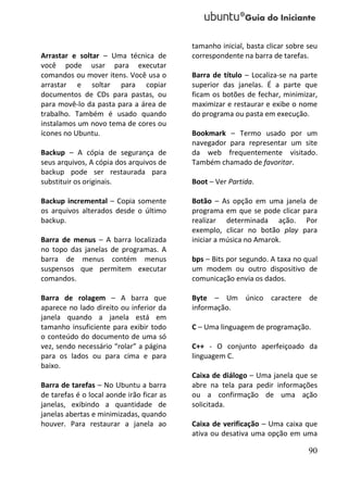 tamanho inicial, basta clicar sobre seu
Arrastar e soltar – Uma técnica de         correspondente na barra de tarefas.
você pode usar para executar
comandos ou mover itens. Você usa o        Barra de título – Localiza-se na parte
arrastar e soltar para copiar              superior das janelas. É a parte que
documentos de CDs para pastas, ou          ficam os botões de fechar, minimizar,
para movê-lo da pasta para a área de       maximizar e restaurar e exibe o nome
trabalho. Também é usado quando            do programa ou pasta em execução.
instalamos um novo tema de cores ou
ícones no Ubuntu.                          Bookmark – Termo usado por um
                                           navegador para representar um site
Backup – A cópia de segurança de           da web frequentemente visitado.
seus arquivos, A cópia dos arquivos de     Também chamado de favoritar.
backup pode ser restaurada para
substituir os originais.                   Boot – Ver Partida.

Backup incremental – Copia somente         Botão – As opção em uma janela de
os arquivos alterados desde o último       programa em que se pode clicar para
backup.                                    realizar determinada ação. Por
                                           exemplo, clicar no botão play para
Barra de menus – A barra localizada        iniciar a música no Amarok.
no topo das janelas de programas. A
barra de menus contém menus                bps – Bits por segundo. A taxa no qual
suspensos que permitem executar            um modem ou outro dispositivo de
comandos.                                  comunicação envia os dados.

Barra de rolagem – A barra que             Byte – Um único caractere de
aparece no lado direito ou inferior da     informação.
janela quando a janela está em
tamanho insuficiente para exibir todo      C – Uma linguagem de programação.
o conteúdo do documento de uma só
vez, sendo necessário “rolar” a página     C++ - O conjunto aperfeiçoado da
para os lados ou para cima e para          linguagem C.
baixo.
                                           Caixa de diálogo – Uma janela que se
Barra de tarefas – No Ubuntu a barra       abre na tela para pedir informações
de tarefas é o local aonde irão ficar as   ou a confirmação de uma ação
janelas, exibindo a quantidade de          solicitada.
janelas abertas e minimizadas, quando
houver. Para restaurar a janela ao         Caixa de verificação – Uma caixa que
                                           ativa ou desativa uma opção em uma

                                                                               90
 