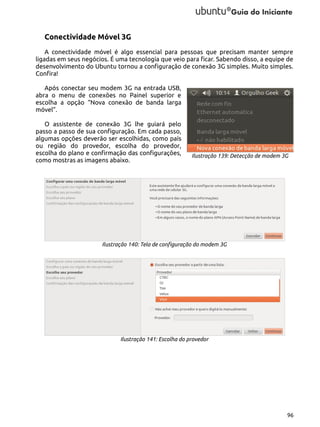Conectividade Móvel 3G
A conectividade móvel é algo essencial para pessoas que precisam manter sempre
ligadas em seus negócios. É uma tecnologia que veio para ficar. Sabendo disso, a equipe de
desenvolvimento do Ubuntu tornou a configuração de conexão 3G simples. Muito simples.
Confira!
Após conectar seu modem 3G na entrada USB,
abra o menu de conexões no Painel superior e
escolha a opção “Nova conexão de banda larga
móvel”.
O assistente de conexão 3G lhe guiará pelo
passo a passo de sua configuração. Em cada passo,
algumas opções deverão ser escolhidas, como país
ou região do provedor, escolha do provedor,
escolha do plano e confirmação das configurações,
como mostras as imagens abaixo.

Ilustração 139: Detecção de modem 3G

Ilustração 140: Tela de configuração do modem 3G

Ilustração 141: Escolha do provedor

96

 