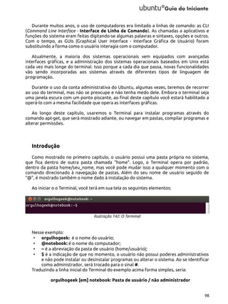 Durante muitos anos, o uso de computadores era limitado a linhas de comando: as CLI
(Command Line Interface - Interface de Linha de Comando). As chamadas a aplicativos e
funções do sistema eram feitas digitando-se algumas palavras e sintaxes, opções e outros.
Com o tempo, as GUIs (Graphical User Interface - Interface Gráfica de Usuário) foram
substituindo a forma como o usuário interagia com o computador.
Atualmente, a maioria dos sistemas operacionais vem equipados com avançadas
interfaces gráficas, e a administração dos sistemas operacionais baseados em Unix está
cada vez mais longe do terminal. Isso porque a cada dia que passa, novas funcionalidades
vão sendo incorporadas aos sistemas através de diferentes tipos de linguagem de
programação.
Durante o uso da conta administrativa do Ubuntu, algumas vezes, teremos de recorrer
ao uso do terminal, mas não se preocupe e não tenha medo dele. Embora o terminal seja
uma janela escura com um ponto piscante, ao final deste capítulo você estará habilitado a
operá-lo com a mesma facilidade que opera as interfaces gráficas.
Ao longo deste capítulo, usaremos o Terminal para instalar programas através do
comando apt-get, que será mostrado adiante, ou navegar em pastas, compilar programas e
alterar permissões.

Introdução
Como mostrado no primeiro capítulo, o usuário possui uma pasta própria no sistema,
que fica dentro de outra pasta chamada “home”. Logo, o Terminal opera por padrão,
dentro da pasta home/seu_nome, mas você pode mudar isso a qualquer momento com o
comando direcionado à navegação de pastas. Além do seu nome de usuário seguido de
“@”, é mostrado também o nome dado à instalação do sistema.
Ao iniciar o o Terminal, você terá em sua tela os seguintes elementos:

Ilustração 142: O Terminal

Nesse exemplo:
• orgulhogeek: é o nome do usuário;
• @notebook: é o nome do computador;
• ~ é a abreviação da pasta de usuário (home/usuário);
• $ é a indicação de que no momento, o usuário não possui poderes administrativos
e não pode instalar ou desinstalar programas ou alterar o sistema. Ao se identificar
como administrador, será trocado para o sinal #.
Traduzindo a linha inicial do Terminal do exemplo acima forma simples, seria:
orgulhogeek [em] notebook: Pasta de usuário / não administrador
98

 