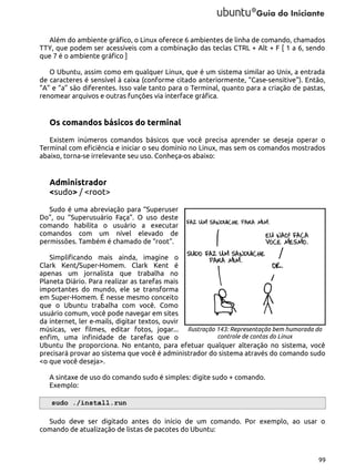 Além do ambiente gráfico, o Linux oferece 6 ambientes de linha de comando, chamados
TTY, que podem ser acessíveis com a combinação das teclas CTRL + Alt + F [ 1 a 6, sendo
que 7 é o ambiente gráfico ]
O Ubuntu, assim como em qualquer Linux, que é um sistema similar ao Unix, a entrada
de caracteres é sensível à caixa (conforme citado anteriormente, “Case-sensitive”). Então,
“A” e “a” são diferentes. Isso vale tanto para o Terminal, quanto para a criação de pastas,
renomear arquivos e outras funções via interface gráfica.

Os comandos básicos do terminal
Existem inúmeros comandos básicos que você precisa aprender se deseja operar o
Terminal com eficiência e iniciar o seu domínio no Linux, mas sem os comandos mostrados
abaixo, torna-se irrelevante seu uso. Conheça-os abaixo:

Administrador
<sudo> / <root>
Sudo é uma abreviação para “Superuser
Do”, ou “Superusuário Faça”. O uso deste
comando habilita o usuário a executar
comandos com um nível elevado de
permissões. Também é chamado de “root”.
Simplificando mais ainda, imagine o
Clark Kent/Super-Homem. Clark Kent é
apenas um jornalista que trabalha no
Planeta Diário. Para realizar as tarefas mais
importantes do mundo, ele se transforma
em Super-Homem. É nesse mesmo conceito
que o Ubuntu trabalha com você. Como
usuário comum, você pode navegar em sites
da internet, ler e-mails, digitar textos, ouvir
músicas, ver filmes, editar fotos, jogar... Ilustração 143: Representação bem humorada do
controle de contas do Linux
enfim, uma infinidade de tarefas que o
Ubuntu lhe proporciona. No entanto, para efetuar qualquer alteração no sistema, você
precisará provar ao sistema que você é administrador do sistema através do comando sudo
<o que você deseja>.
A sintaxe de uso do comando sudo é simples: digite sudo + comando.
Exemplo:
sudo ./install.run
Sudo deve ser digitado antes do início de um comando. Por exemplo, ao usar o
comando de atualização de listas de pacotes do Ubuntu:

99

 