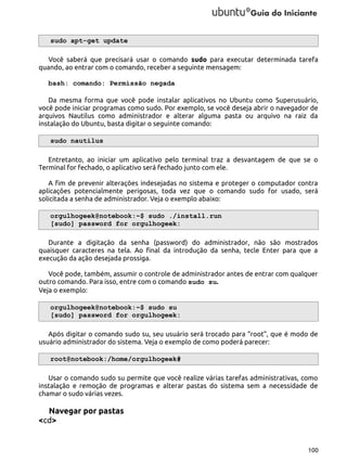 sudo apt-get update
Você saberá que precisará usar o comando sudo para executar determinada tarefa
quando, ao entrar com o comando, receber a seguinte mensagem:
bash: comando: Permissão negada
Da mesma forma que você pode instalar aplicativos no Ubuntu como Superusuário,
você pode iniciar programas como sudo. Por exemplo, se você deseja abrir o navegador de
arquivos Nautilus como administrador e alterar alguma pasta ou arquivo na raiz da
instalação do Ubuntu, basta digitar o seguinte comando:
sudo nautilus
Entretanto, ao iniciar um aplicativo pelo terminal traz a desvantagem de que se o
Terminal for fechado, o aplicativo será fechado junto com ele.
A fim de prevenir alterações indesejadas no sistema e proteger o computador contra
aplicações potencialmente perigosas, toda vez que o comando sudo for usado, será
solicitada a senha de administrador. Veja o exemplo abaixo:
orgulhogeek@notebook:~$ sudo ./install.run
[sudo] password for orgulhogeek:
Durante a digitação da senha (password) do administrador, não são mostrados
quaisquer caracteres na tela. Ao final da introdução da senha, tecle Enter para que a
execução da ação desejada prossiga.
Você pode, também, assumir o controle de administrador antes de entrar com qualquer
outro comando. Para isso, entre com o comando sudo su.
Veja o exemplo:
orgulhogeek@notebook:~$ sudo su
[sudo] password for orgulhogeek:
Após digitar o comando sudo su, seu usuário será trocado para “root”, que é modo de
usuário administrador do sistema. Veja o exemplo de como poderá parecer:
root@notebook:/home/orgulhogeek#
Usar o comando sudo su permite que você realize várias tarefas administrativas, como
instalação e remoção de programas e alterar pastas do sistema sem a necessidade de
chamar o sudo várias vezes.

Navegar por pastas
<cd>

100

 