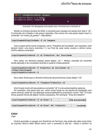 Ilustração 144: Navegação entre pastas com o Terminal com o comando cd

Desde os remotos tempos do UNIX, o comando para navegar em pastas tem sido o “cd”.
O comando cd é simples e não possui segredos. Para entrar em uma pasta, basta inserir o
comando “cd <nome_da_pasta>”. Veja abaixo:
orgulhogeek@OrgulhoGeek:~$ cd Imagens
Caso a pasta tenha nome composto, como “Trabalhos da Faculdade”, por exemplo, você
deverá inserir uma barra invertida (  ) ao final de cada nome, exceto o último nome.
Confira abaixo o exemplo:
orgulhogeek@notebook:~$ cd Trabalhos da Faculdade
Para voltar um diretório (pasta), basta digitar “cd -”. Abaixo, exemplo do comando
sendo aplicado e seu resultado, levando o usuário à Pasta pessoal:
orgulhogeek@notebook:~$ Trabalhos da Faculdade cd /home/orgulhogeek
orgulhogeek@notebook:~$
Para voltar direto para o diretório Pasta de pessoal (home), basta digitar “cd”.
orgulhogeek@notebook:~$ /Imagens/Trabalhos cd
Uma função muito útil associada ao comando “cd” é a de autocompletar palavras.
Por exemplo, uma pasta com um nome muito longo ou um pacote de instalação com
nome extenso, pode ter sua digitação autocompletada ao pressionar a tecla “Tab”. É muito
eficaz quando temos de digitar nomes compostos. Por exemplo, “Área de trabalho”:
orgulhogeek@notebook:~$ cd Área d
orgulhogeek@notebook:~$ cd Área de Trabalho/

[Tab pressionado]
resultado

Listar
<ls>
Você já aprendeu a navegar por diretórios via Terminal, mas ainda não sabe como listar
os arquivos dentro dele? Basta entrar com o comando ls (de list - listar) e conferir os
101

 