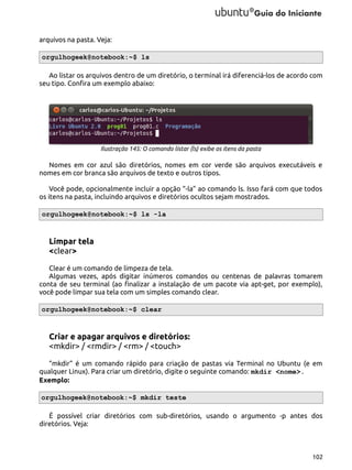 arquivos na pasta. Veja:
orgulhogeek@notebook:~$ ls
Ao listar os arquivos dentro de um diretório, o terminal irá diferenciá-los de acordo com
seu tipo. Confira um exemplo abaixo:

Ilustração 145: O comando listar (ls) exibe os itens da pasta

Nomes em cor azul são diretórios, nomes em cor verde são arquivos executáveis e
nomes em cor branca são arquivos de texto e outros tipos.
Você pode, opcionalmente incluir a opção “-la” ao comando ls. Isso fará com que todos
os itens na pasta, incluindo arquivos e diretórios ocultos sejam mostrados.
orgulhogeek@notebook:~$ ls -la

Limpar tela
<clear>
Clear é um comando de limpeza de tela.
Algumas vezes, após digitar inúmeros comandos ou centenas de palavras tomarem
conta de seu terminal (ao finalizar a instalação de um pacote via apt-get, por exemplo),
você pode limpar sua tela com um simples comando clear.
orgulhogeek@notebook:~$ clear

Criar e apagar arquivos e diretórios:
<mkdir> / <rmdir> / <rm> / <touch>
“mkdir” é um comando rápido para criação de pastas via Terminal no Ubuntu (e em
qualquer Linux). Para criar um diretório, digite o seguinte comando: mkdir <nome>.
Exemplo:
orgulhogeek@notebook:~$ mkdir teste
É possível criar diretórios com sub-diretórios, usando o argumento -p antes dos
diretórios. Veja:

102

 