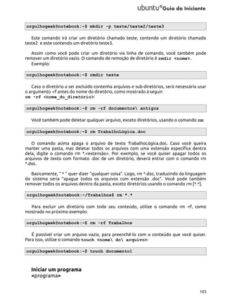 orgulhogeek@notebook:~$ mkdir -p teste/teste2/teste3
Este comando irá criar um diretório chamado teste, contendo um diretório chamado
teste2 e este contendo um diretório teste3.
Assim como você pode criar um diretório via linha de comando, você também pode
remover um diretório vazio. O comando de remoção de diretório é rmdir <nome>.
Exemplo:
orgulhogeek@notebook:~$ rmdir teste
Caso o diretório a ser excluído contenha arquivos e sub-diretórios, será necessário usar
o argumento -rf antes do nome do diretório, como mostrado à seguir:
rm -rf <nome_do_diretório>:
orgulhogeek@notebook:~$ rm -rf documentos antigos
Você também pode deletar qualquer arquivo, exceto diretórios, usando o comando rm:
orgulhogeek@notebook:~$ rm TrabalhoLógica.doc
O comando acima apaga o arquivo de texto TrabalhoLógica.doc. Caso você queira
manter uma pasta, mas deletar todos os arquivos com uma extensão específica dentro
dela, digite o comando rm *.<extensão>. Por exemplo, se você quiser apagar todos os
arquivos de texto com formato .doc de um diretório, deverá entrar com o comando rm
*.doc.
Basicamente, “ * ” quer dizer “qualquer coisa”. Logo, rm *.doc, traduzindo da linguagem
do sistema seria “apague todos os arquivos com extensão .doc”. Você pode também
remover todos os arquivos dentro da pasta, exceto diretórios usando o comando rm [*.*].
orgulhogeek@notebook:~/Trabalhos$ rm *.*
Para excluir um diretório com todo seu conteúdo, utilize o comando rm -rf, como
mostrado no próximo exemplo:
orgulhogeek@notebook:~$ rm -rf Trabalhos
É possível criar um arquivo vazio, para preenchê-lo com o conteúdo que você quiser.
Para isso, utilize o comando touch <nome do arquivo>:
orgulhogeek@notebook:~$ touch documento1

Iniciar um programa
<programa>
103

 