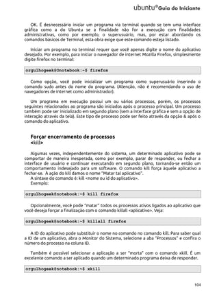 OK. É desnecessário iniciar um programa via terminal quando se tem uma interface
gráfica como a do Ubuntu se a finalidade não for a execução com finalidades
administrativas, como por exemplo, o superusuário, mas, por estar abordando os
comandos básicos de Terminal, esta obra exige que este comando esteja listado.
Iniciar um programa no terminal requer que você apenas digite o nome do aplicativo
desejado. Por exemplo, para iniciar o navegador de internet Mozilla Firefox, simplesmente
digite firefox no terminal:
orgulhogeek@Onotebook:~$ firefox
Como opção, você pode inicializar um programa como superusuário inserindo o
comando sudo antes do nome do programa. (Atenção, não é recomendando o uso de
navegadores de internet como administrador).
Um programa em execução possui um ou vários processos, porém, os processos
seguintes relacionados ao programa são iniciados após o processo principal. Um processo
também pode ser inicializado em segundo plano (sem a interface gráfica e sem a opção de
interação através da tela). Este tipo de processo pode ser feito através da opção & após o
comando do aplicativo.

Forçar encerramento de processos
<kill>
Algumas vezes, independentemente do sistema, um determinado aplicativo pode se
comportar de maneira inesperada, como por exemplo, parar de responder, ou fechar a
interface de usuário e continuar executando em segundo plano, tornando-se então um
comportamento indesejado para um software. O comando kill força àquele aplicativo a
fechar-se. À ação do kill damos o nome “Matar tal aplicativo”.
A sintaxe do comando é: kill <nome ou id do aplicativo>.
Exemplo:
orgulhogeek@notebook:~$ kill firefox
Opcionalmente, você pode “matar” todos os processos ativos ligados ao aplicativo que
você deseja forçar a finalização com o comando killall <aplicativo>. Veja:
orgulhogeek@notebook:~$ killall firefox
A ID do aplicativo pode substituir o nome no comando no comando kill. Para saber qual
a ID de um aplicativo, abra o Monitor do Sistema, selecione a aba “Processos” e confira o
número do processo na coluna ID.
Também é possível selecionar a aplicação a ser “morta” com o comando xkill. É um
excelente comando a ser aplicado quando um determinado programa deixa de responder.
orgulhogeek@notebook:~$ xkill

104

 