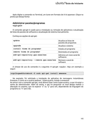 Após digitar o comando no Terminal, um ícone em formato de X irá aparecer. Clique na
janela que deseja fechar.

Administrar pacotes/programas
<apt-get>
O comando apt-get é usado para a instalação ou remoção de aplicativos e atualização
de listas de pacotes de softwares e atualização de sistema manualmente.
Conheça as opções do apt-get:
update

Atualiza as listas de
pacotes de programas

upgrade

Atualiza o sistema

install <nome do programa>

Instala um programa

remove <nome do programa>

Desinstala um programa

add-apt-repository ppa:xxxx/xxx

Adiciona um novo canal de
softwares

add-apt-repository --remove ppa:xxxx/xxx

Remove o canal de
software

A sintaxe de uso do comando é a seguinte: # apt-get <opção>. Veja um exemplo a
seguir:
orgulhogeek@notebook:~$ sudo apt-get install emesene
No exemplo, foi solicitada a instalação do aplicativo de mensagens instantâneas
Emesene. É como se o usuário pedisse: - Superusuário, instale o emesene!
Ao entrar com o comando apt-get, você deverá fazer como Superusuário, o que irá exigir a
senha do administrador. Além da senha, o apt irá perguntar se você deseja realizar a
alteração no sistema, que irá esperar “s” ou “y” para sim, dependendo da linguagem do
programa ou “n” para não.

105

 