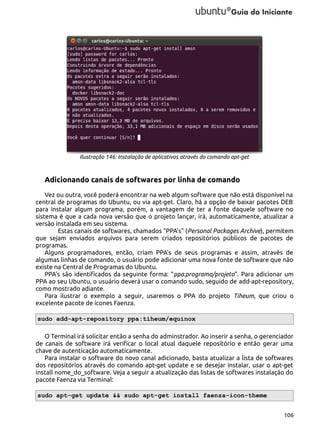 Ilustração 146: Instalação de aplicativos através do comando apt-get

Adicionando canais de softwares por linha de comando
Vez ou outra, você poderá encontrar na web algum software que não está disponível na
central de programas do Ubuntu, ou via apt-get. Claro, há a opção de baixar pacotes DEB
para instalar algum programa, porém, a vantagem de ter a fonte daquele software no
sistema é que a cada nova versão que o projeto lançar, irá, automaticamente, atualizar a
versão instalada em seu sistema.
Estas canais de softwares, chamados “PPA's” (Personal Packages Archive), permitem
que sejam enviados arquivos para serem criados repositórios públicos de pacotes de
programas.
Alguns programadores, então, criam PPA's de seus programas e assim, através de
algumas linhas de comando, o usuário pode adicionar uma nova fonte de software que não
existe na Central de Programas do Ubuntu.
PPA's são identificados da seguinte forma: “ppa:programa/projeto”. Para adicionar um
PPA ao seu Ubuntu, o usuário deverá usar o comando sudo, seguido de add-apt-repository,
como mostrado adiante.
Para ilustrar o exemplo a seguir, usaremos o PPA do projeto Tiheum, que criou o
excelente pacote de ícones Faenza.
sudo add-apt-repository ppa:tiheum/equinox
O Terminal irá solicitar então a senha do adminstrador. Ao inserir a senha, o gerenciador
de canais de software irá verificar o local atual daquele repositório e então gerar uma
chave de autenticação automaticamente.
Para instalar o software do novo canal adicionado, basta atualizar a lista de softwares
dos repositórios através do comando apt-get update e se desejar instalar, usar o apt-get
install nome_do_software. Veja a seguir a atualização das listas de softwares instalação do
pacote Faenza via Terminal:
sudo apt-get update && sudo apt-get install faenza-icon-theme
106

 