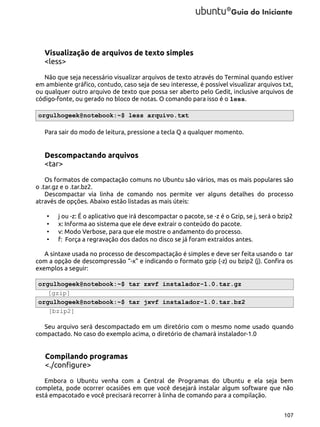 Visualização de arquivos de texto simples
<less>
Não que seja necessário visualizar arquivos de texto através do Terminal quando estiver
em ambiente gráfico, contudo, caso seja de seu interesse, é possível visualizar arquivos txt,
ou qualquer outro arquivo de texto que possa ser aberto pelo Gedit, inclusive arquivos de
código-fonte, ou gerado no bloco de notas. O comando para isso é o less.
orgulhogeek@notebook:~$ less arquivo.txt
Para sair do modo de leitura, pressione a tecla Q a qualquer momento.

Descompactando arquivos
<tar>
Os formatos de compactação comuns no Ubuntu são vários, mas os mais populares são
o .tar.gz e o .tar.bz2.
Descompactar via linha de comando nos permite ver alguns detalhes do processo
através de opções. Abaixo estão listadas as mais úteis:
•
•
•
•

j ou -z: É o aplicativo que irá descompactar o pacote, se -z é o Gzip, se j, será o bzip2
x: Informa ao sistema que ele deve extrair o conteúdo do pacote.
v: Modo Verbose, para que ele mostre o andamento do processo.
f: Força a regravação dos dados no disco se já foram extraídos antes.

A sintaxe usada no processo de descompactação é simples e deve ser feita usando o tar
com a opção de descompressão “-x” e indicando o formato gzip (-z) ou bzip2 (j). Confira os
exemplos a seguir:
orgulhogeek@notebook:~$ tar zxvf instalador-1.0.tar.gz
[gzip]
orgulhogeek@notebook:~$ tar jxvf instalador-1.0.tar.bz2
[bzip2]
Seu arquivo será descompactado em um diretório com o mesmo nome usado quando
compactado. No caso do exemplo acima, o diretório de chamará instalador-1.0

Compilando programas
<./configure>
Embora o Ubuntu venha com a Central de Programas do Ubuntu e ela seja bem
completa, pode ocorrer ocasiões em que você desejará instalar algum software que não
está empacotado e você precisará recorrer à linha de comando para a compilação.
107

 