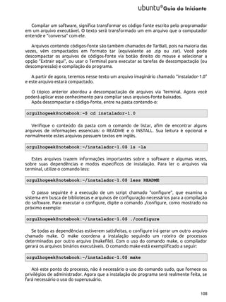 Compilar um software, significa transformar os código fonte escrito pelo programador
em um arquivo executável. O texto será transformado um em arquivo que o computador
entende e “conversa” com ele.
Arquivos contendo códigos-fonte são também chamados de TarBall, pois na maioria das
vezes, vêm compactados em formato tar (equivalente ao .zip ou .rar). Você pode
descompactar os arquivos de códigos-fonte via botão direito do mouse e selecionar a
opção “Extrair aqui”, ou usar o Terminal para executar as tarefas de descompactação (ou
descompressão) e compilação do programa.
A partir de agora, teremos nesse texto um arquivo imaginário chamado “instalador-1.0”
e este arquivo estará compactado.
O tópico anterior abordou a descompactação de arquivos via Terminal. Agora você
poderá aplicar esse conhecimento para compilar seus arquivos-fonte baixados.
Após descompactar o código-fonte, entre na pasta contendo-o:
orgulhogeek@notebook:~$ cd instalador-1.0
Verifique o conteúdo da pasta com o comando de listar, afim de encontrar alguns
arquivos de informações essenciais: o README e o INSTALL. Sua leitura é opcional e
normalmente estes arquivos possuem textos em inglês.
orgulhogeek@notebook:~/instalador-1.0$ ls -la
Estes arquivos trazem informações importantes sobre o software e algumas vezes,
sobre suas dependências e modos específicos de instalação. Para ler o arquivos via
terminal, utilize o comando less:
orgulhogeek@notebook:~/instalador-1.0$ less README
O passo seguinte é a execução de um script chamado “configure”, que examina o
sistema em busca de bibliotecas e arquivos de configuração necessários para a compilação
do software. Para executar o configure, digite o comando ./configure, como mostrado no
próximo exemplo:
orgulhogeek@notebook:~/instalador-1.0$ ./configure
Se todas as dependências estiverem satisfeitas, o configure irá gerar um outro arquivo
chamado make. O make coordena a instalação seguindo um roteiro de processos
determinados por outro arquivo (makefile). Com o uso do comando make, o compilador
gerará os arquivos binários executáveis. O comando make está exemplificado a seguir:
orgulhogeek@notebook:~/instalador-1.0$ make
Até este ponto do processo, não é necessário o uso do comando sudo, que fornece os
privilégios de administrador. Agora que a instalação do programa será realmente feita, se
fará necessário o uso do superusuário.
108

 