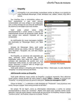 Empathy
O Empathy é um comunicador instantâneo similar ao Adium e se conecta às
redes Facebook Messenger, GTalk, Windows Live, Jabber, Yahoo!, ICQ, AIM e
outras.
Sua interface leve e minimalista coloca em
foco exatamente o que você precisa:
conectividade com seus amigos e sua integração
com o Unity entrega em sua área de notificações
do sistema as mensagens que você receber.
Você
pode
utilizar
várias
redes
simultaneamente e ainda utilizar o recurso de
videochamada através do protocolo Gtalk, desde
que possua uma webcam instalada em seu
computador.
As notificações de novas mensagens também
são mostradas no “Messenger Menu”, em “Bate
papo”.
Através do Messenger Menu você pode
também alterar seu status, indo de “Disponível”
para “Ausente”, “Ocupado”, etc. com dois cliques
de mouse.
No Empathy, as conversas são separadas por
abas, evitando assim dezenas de janelas
espalhadas pelas suas áreas de trabalho e os
contatos são separados de acordo com suas
respectivas redes sociais, ou você pode criar um
Ilustração 148: Empathy
grupo “Favoritos” e colocar nele os amigos que
com quem mais conversa.
Você pode acessar o Empathy pelo Messenger Menu > Bate-papo, ou pelo digitando
“Empathy” no campo de busca do Painel.

Adicionando contas ao Empathy
Você pode adicionar novas contas ao Empathy a qualquer momento. Para adicionar
novas contas, acesse através do menu global a opção Editar > Contas, ou procure por
“Empathy” no campo de busca do painel e selecione “Contas de mensagem e VOIP”.
Clique no botão “ + “ e selecione a rede desejada em “Protocolo”. Caso já possua uma
conta, marque a opção “Esta conta já existe no servidor”.
No campo “ID de login”, insira as informações relacionadas, a senha no campo
correspondente e clique em “Conectar”. Repita este passo para quantas contas quiser
adicionar. Caso não queira digitar a senha toda vez que entrar no Empahty, marque a opção
“Lembrar senha”. Ao finalizar, clique em no botão “Fechar”.
112

 