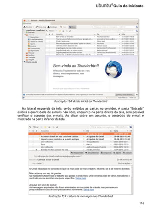 Ilustração 154: A tela inicial do Thunderbird

Na lateral esquerda da tela, serão exibidas as pastas no servidor. A pasta “Entrada”
exibirá a quantidade de e-mails não lidos, enquanto na parte direita da tela, será possível
verificar o assunto dos e-mails. Ao clicar sobre um assunto, o conteúdo do e-mail é
mostrado na parte inferior da tela.

Ilustração 155: Leitura de mensagens no Thunderbird
116

 