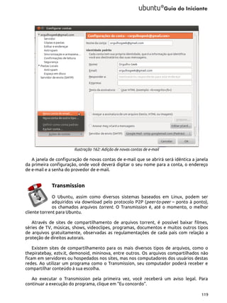 Ilustração 162: Adição de novas contas de e-mail

A janela de configuração de novas contas de e-mail que se abrirá será idêntica a janela
da primeira configuração, onde você deverá digitar o seu nome para a conta, o endereço
de e-mail e a senha do provedor de e-mail.

Transmission
O Ubuntu, assim como diversos sistemas baseados em Linux, podem ser
adquiridos via download pelo protocolo P2P (peer-to-peer – ponto à ponto),
os chamados arquivos torrent. O Transmission é, até o momento, o melhor
cliente torrent para Ubuntu.
Através de sites de compartilhamento de arquivos torrent, é possível baixar filmes,
séries de TV, músicas, shows, videoclipes, programas, documentos e muitos outros tipos
de arquivos gratuitamente, observadas as regulamentações de cada país com relação a
proteção de direitos autorais.
Existem sites de compartilhamento para os mais diversos tipos de arquivos, como o
thepiratebay, eztv.it, demonoid, mininova, entre outros. Os arquivos compartilhados não
ficam em servidores ou hospedados nos sites, mas nos computadores dos usuários destas
redes. Ao utilizar um programa como o Transmission, seu computador poderá receber e
compartilhar conteúdo à sua escolha.
Ao executar o Transmission pela primeira vez, você receberá um aviso legal. Para
continuar a execução do programa, clique em “Eu concordo”.
119

 